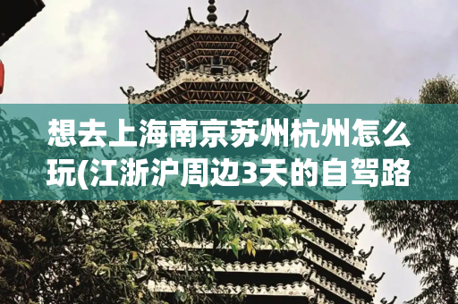 想去上海南京苏州杭州怎么玩(江浙沪周边3天的自驾路线，太赞了，先收藏，再去走一遍)