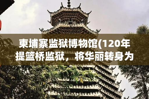 柬埔寨监狱博物馆(120年提篮桥监狱，将华丽转身为北外滩“海上方舟”文化新地标)