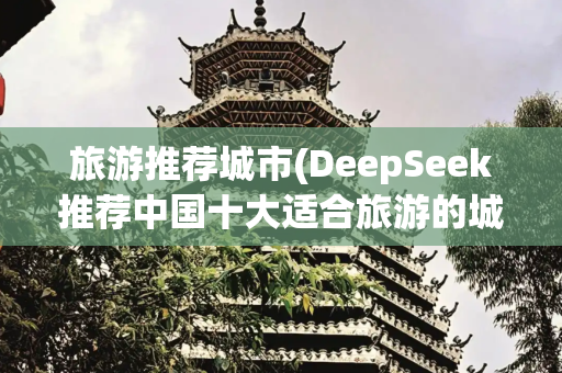 旅游推荐城市(DeepSeek推荐中国十大适合旅游的城市，你去过几个呢？)