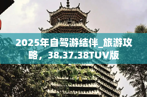 2025年自驾游结伴_旅游攻略，38.37.38TUV版