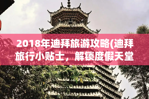 2018年迪拜旅游攻略(迪拜旅行小贴士，解锁度假天堂的完美攻略)
