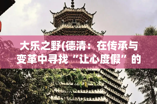 大乐之野(德清：在传承与变革中寻找“让心度假”的答案)
