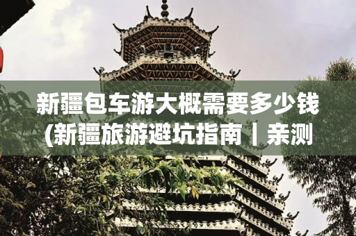 新疆包车游大概需要多少钱(新疆旅游避坑指南｜亲测8个血泪总结！自驾包车一定看这条。)