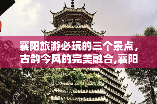 襄阳旅游必玩的三个景点，古韵今风的完美融合,襄阳旅游必玩的三个景点