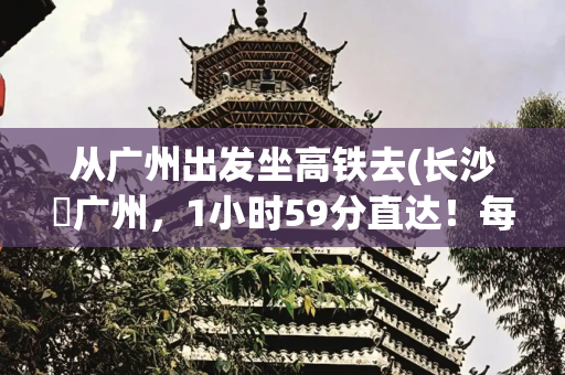 从广州出发坐高铁去(长沙⇋广州，1小时59分直达！每天6趟)