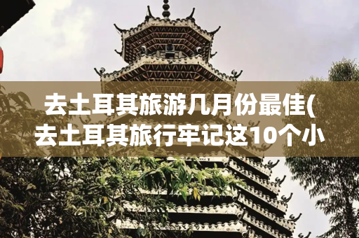 去土耳其旅游几月份最佳(去土耳其旅行牢记这10个小贴士，轻松变身旅行达人)