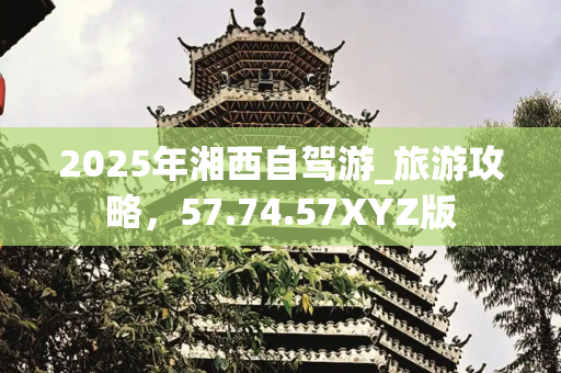 2025年湘西自驾游_旅游攻略，57.74.57XYZ版