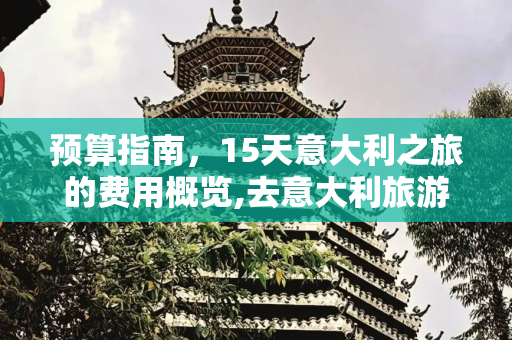 预算指南，15天意大利之旅的费用概览,去意大利旅游15天要多少钱
