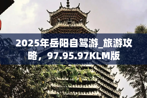 2025年岳阳自驾游_旅游攻略，97.95.97KLM版