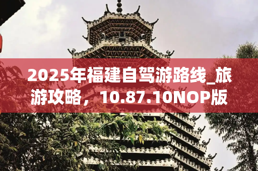 2025年福建自驾游路线_旅游攻略，10.87.10NOP版