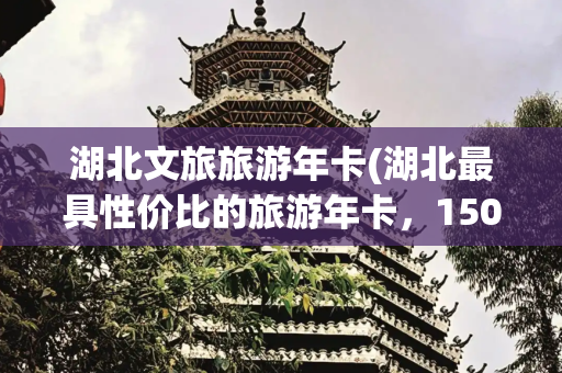 湖北文旅旅游年卡(湖北最具性价比的旅游年卡，150元包括200家景区，还有11家5A)