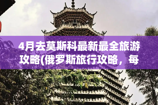 4月去莫斯科最新最全旅游攻略(俄罗斯旅行攻略，每个细节都给你讲透了)