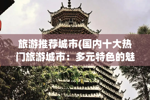 旅游推荐城市(国内十大热门旅游城市：多元特色的魅力之旅，你都去过几个？)