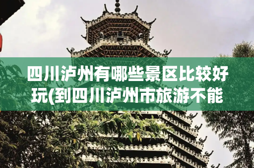 四川泸州有哪些景区比较好玩(到四川泸州市旅游不能错过的12个景点，你去过几个？最爱哪个景点)