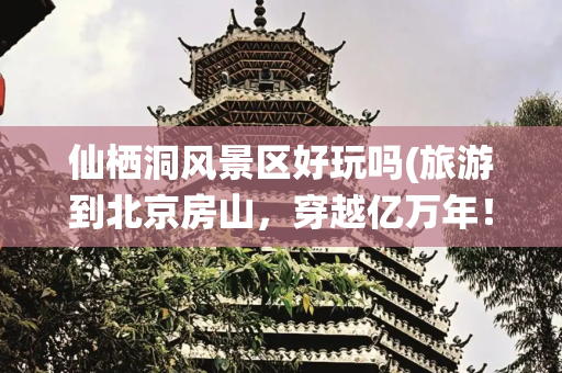 仙栖洞风景区好玩吗(旅游到北京房山，穿越亿万年！4个溶洞各具特色，夏季游玩好去处！)