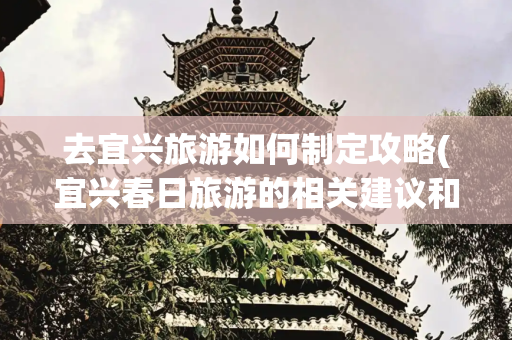去宜兴旅游如何制定攻略(宜兴春日旅游的相关建议和行程攻略)