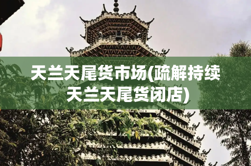 天兰天尾货市场(疏解持续 天兰天尾货闭店)