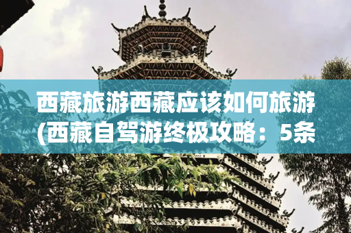 西藏旅游西藏应该如何旅游(西藏自驾游终极攻略：5条必驾路线+避坑指南，此生必去的天堂之旅)