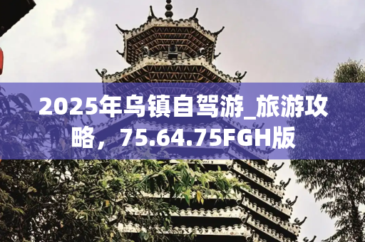 2025年乌镇自驾游_旅游攻略，75.64.75FGH版