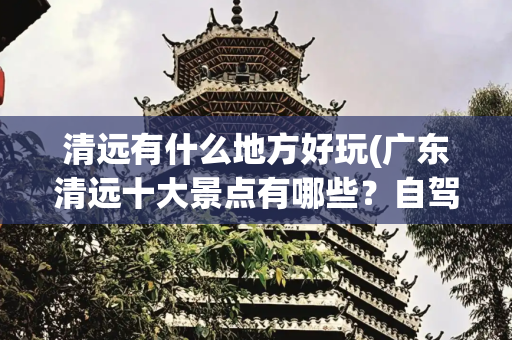 清远有什么地方好玩(广东清远十大景点有哪些？自驾游玩如何安排行程路线？)