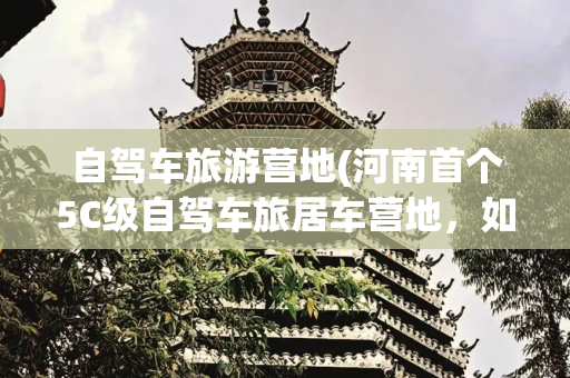 自驾车旅游营地(河南首个5C级自驾车旅居车营地，如何玩转“露营+”？)