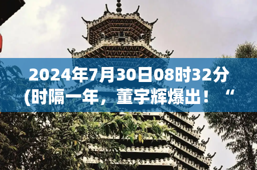 2024年7月30日08时32分(时隔一年，董宇辉爆出！“有人年薪2亿挖我，很心动”)