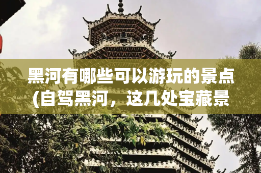 黑河有哪些可以游玩的景点(自驾黑河，这几处宝藏景点千万不要错过！)