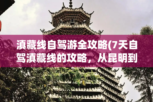 滇藏线自驾游全攻略(7天自驾滇藏线的攻略，从昆明到拉萨，一路美翻天)