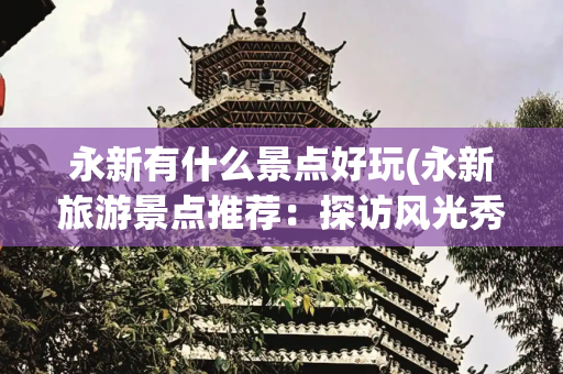 永新有什么景点好玩(永新旅游景点推荐：探访风光秀美之地，感受千年历史文化的韵味)
