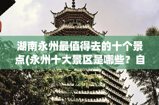 湖南永州最值得去的十个景点(永州十大景区是哪些？自驾游玩如何安排行程？)