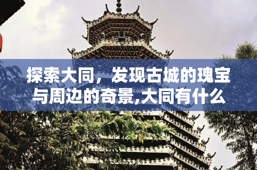 探索大同，发现古城的瑰宝与周边的奇景,大同有什么好玩的景点，大同附近有啥好玩的地方
