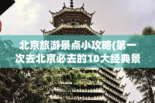 北京旅游景点小攻略(第一次去北京必去的10大经典景点 | 避开人潮的实用攻略+隐藏玩法)