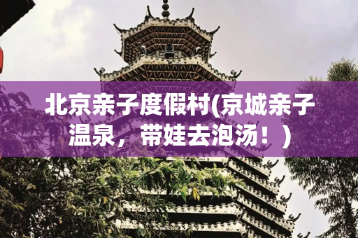 北京亲子度假村(京城亲子温泉，带娃去泡汤！)