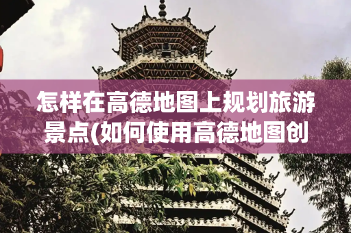 怎样在高德地图上规划旅游景点(如何使用高德地图创建自己的旅行线路图)