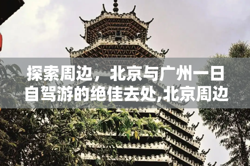 探索周边，北京与广州一日自驾游的绝佳去处,北京周边自驾游一日游的好去处，广州周边一日游好去处
