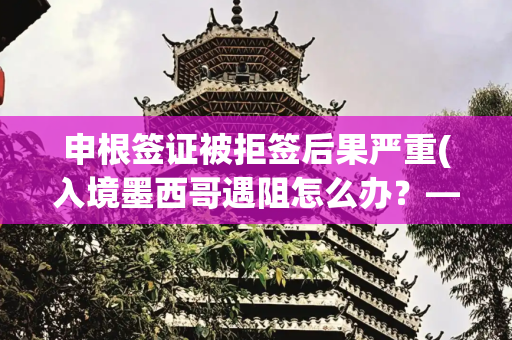 申根签证被拒签后果严重(入境墨西哥遇阻怎么办？——驻墨西哥使馆再次提醒中国公民遵守墨入境规定)