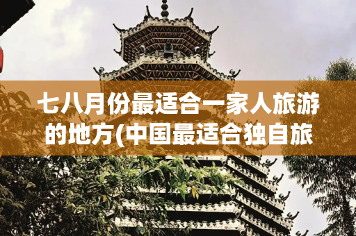 七八月份最适合一家人旅游的地方(中国最适合独自旅行的10个古镇，累了就去逛逛，可以小住三五天)