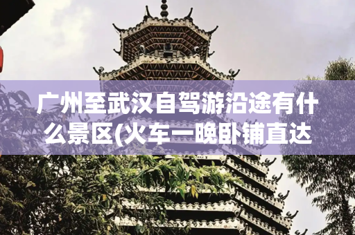 广州至武汉自驾游沿途有什么景区(火车一晚卧铺直达！武汉出发，这些地方景美又好玩！)