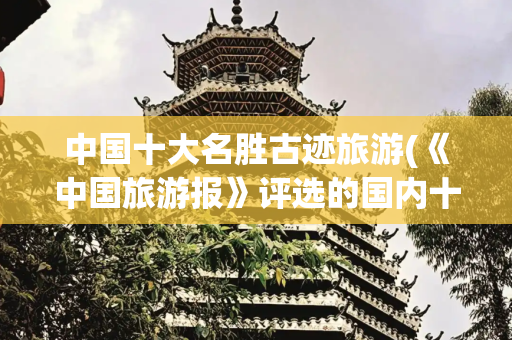 中国十大名胜古迹旅游(《中国旅游报》评选的国内十大必去名胜古迹，你都去过几个？)