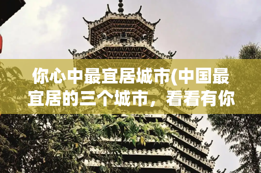 你心中最宜居城市(中国最宜居的三个城市，看看有你喜欢的吗？)