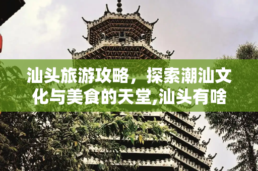 汕头旅游攻略，探索潮汕文化与美食的天堂,汕头有啥好玩的地方