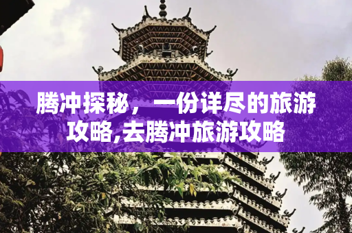腾冲探秘，一份详尽的旅游攻略,去腾冲旅游攻略