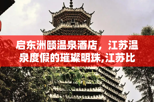 启东洲颐温泉酒店，江苏温泉度假的璀璨明珠,江苏比较好的温泉酒店——启东洲颐