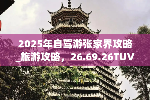 2025年自驾游张家界攻略_旅游攻略，26.69.26TUV版