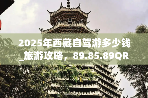 2025年西藏自驾游多少钱_旅游攻略，89.85.89QRS版
