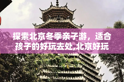 探索北京冬季亲子游，适合孩子的好玩去处,北京好玩的地方适合孩子，北京冬季亲子游去哪里好