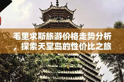 毛里求斯旅游价格走势分析，探索天堂岛的性价比之旅,旅游毛里求斯价格走势