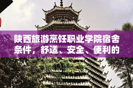 陕西旅游烹饪职业学院宿舍条件，舒适、安全、便利的生活空间,陕西旅游烹饪职业学院宿舍条件