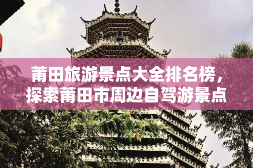 莆田旅游景点大全排名榜，探索莆田市周边自驾游景点推荐,莆田旅游景点大全排名榜，莆田市周边自驾游景点推荐