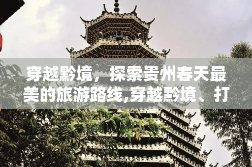 穿越黔境，探索贵州春天最美的旅游路线,穿越黔境、打卡贵州春天最美的旅游路线！你是否厌倦了都市的喧嚣